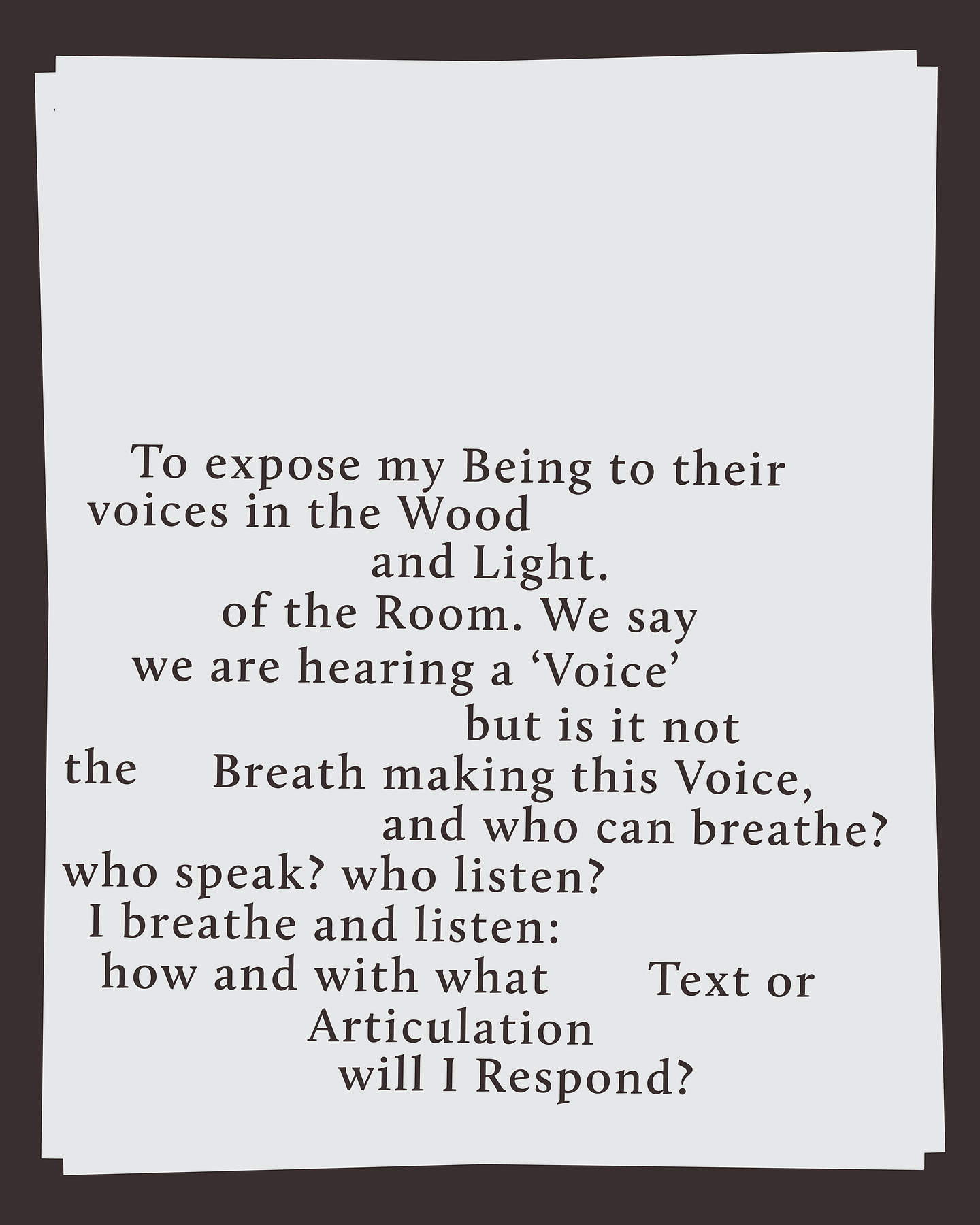 A tilted white page with black serif text on a dark background. The text reads, To expose my being to their voices in the wood and light of the room. We say we are hearing a voice but it is not the breath making this voice, and who can breathe? Who speak? Who listen? I breathe and listen. How and with what text or articulation will I respond? The layout is irregular, with varying line breaks and spacing.