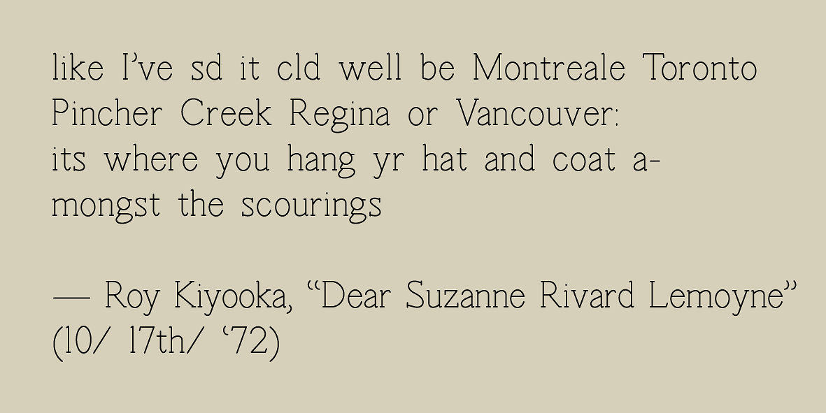 A graphic that reads “like I’ve sd it cld well be Montreale Toronto Pincher Creek Regina or Vancouver its where you hang ur hat and coat a-mongst the scourings - Roy Kiyooka, Dear Suzanne Rivard Lemoyne (10/ 17th/ ‘72)” in black serif font on a taupe background.