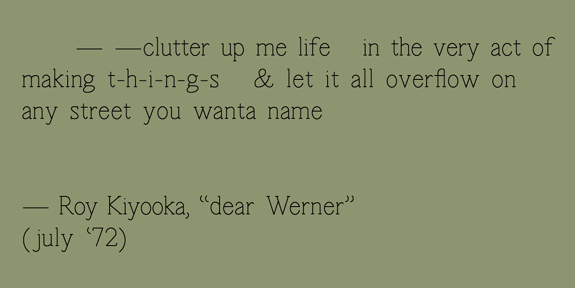 A graphic that reads "- -clutter up me life in the very act of making t-h-i-n-g-s & let it all overflow on any street you wanta name - Roy Kiyooka, "dear Werner" (july '72)" in black serif font on an olive green background. 
