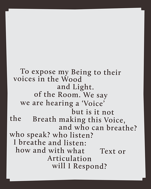 A tilted white page with black serif text on a dark background. The text reads, To expose my being to their voices in the wood and light of the room. We say we are hearing a voice but it is not the breath making this voice, and who can breathe? Who speak? Who listen? I breathe and listen. How and with what text or articulation will I respond? The layout is irregular, with varying line breaks and spacing.