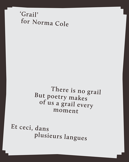 A tilted white page with black serif text on a dark background. The text reads, Grail, for Norma Cole. There is no grail. But poetry makes of us a grail every moment. Et ceci, dans plusieurs langues. The layout is irregular, with varying line breaks and spacing.